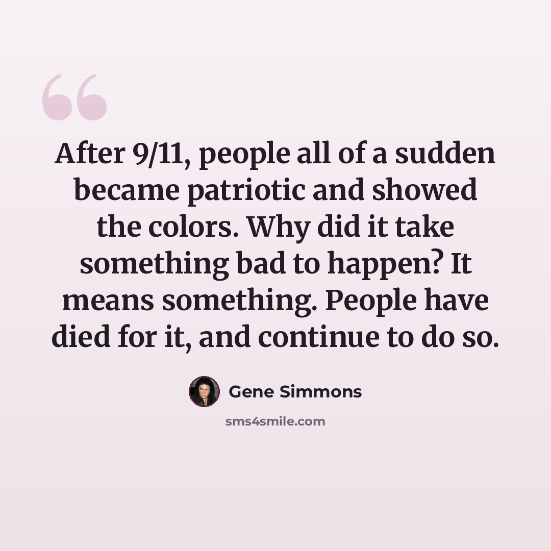 “After 9/11, people all of a sudden became patriotic and showed the colors. Why did it take something bad to happen? It means something. People have died for it, and continue to do so.” quote by Gene Simmons