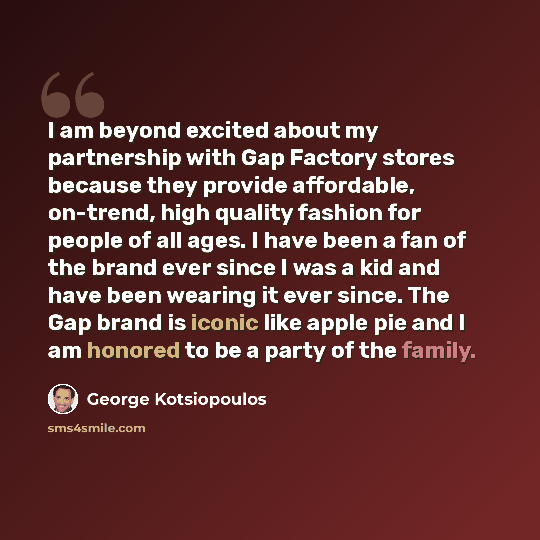 “I am beyond excited about my partnership with Gap Factory stores because they provide affordable, on-trend, high quality fashion for people of all ages. I have been a fan of the brand ever since I was a kid and have been wearing it ever since. The Gap brand is iconic like apple pie and I am…” quote by George Kotsiopoulos