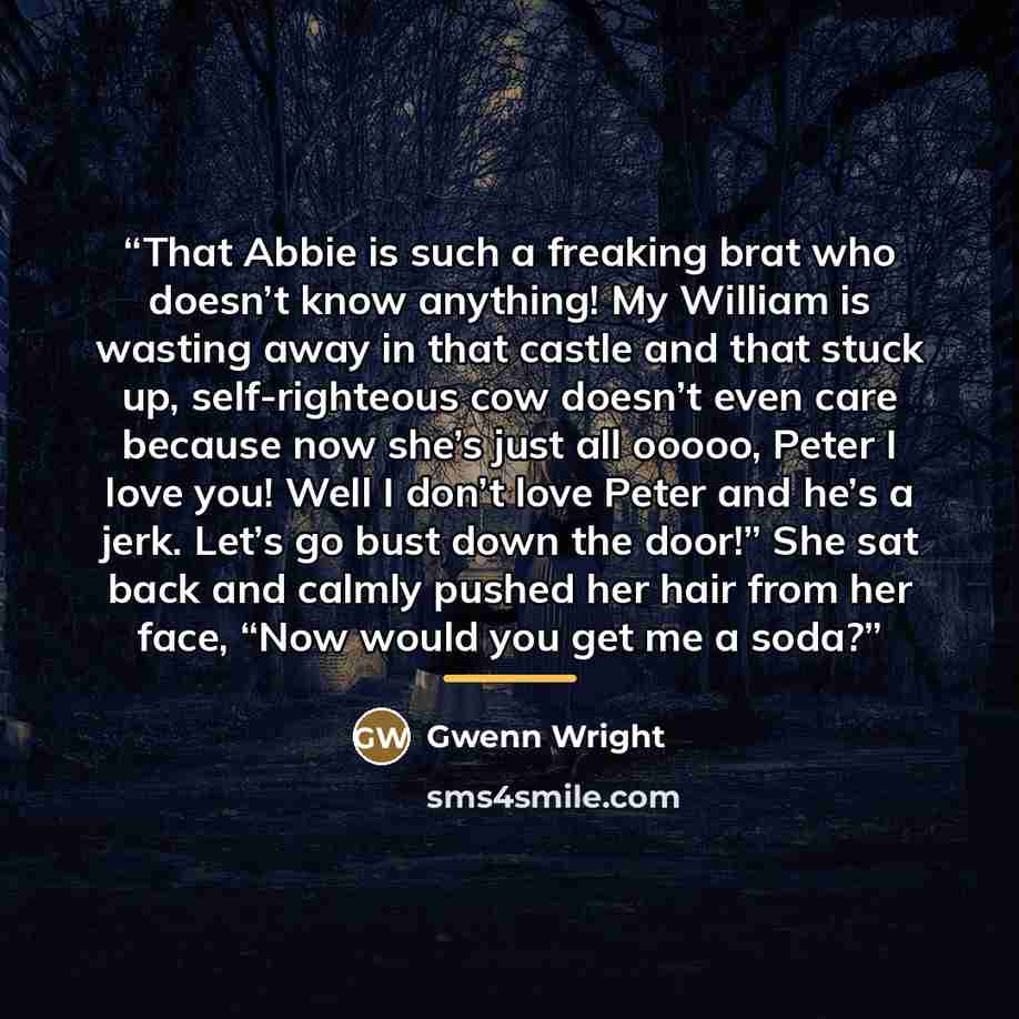 “That Abbie is such a freaking brat who doesn’t know anything! My William is wasting away in that castle and that stuck up, self-righteous cow doesn’t even care because now she’s just all ooooo, Peter I love you! Well I don’t love Peter and he’s a jerk. Let’s go bust down the door!” She sat back…” quote by Gwenn Wright
