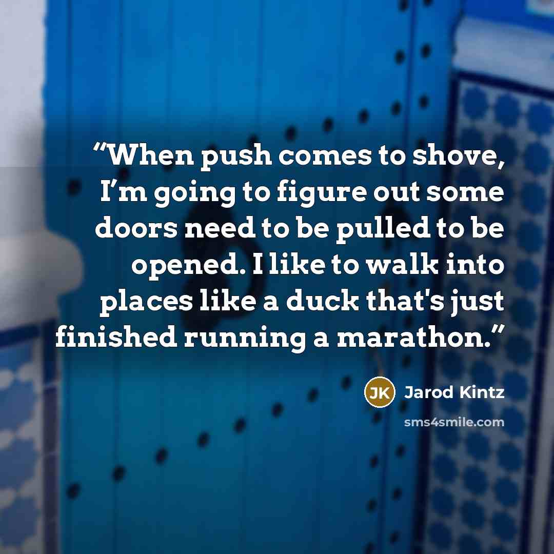 “When push comes to shove, I’m going to figure out some doors need to be pulled to be opened. I like to walk into places like a duck that's just finished running a marathon.” quote by Jarod Kintz