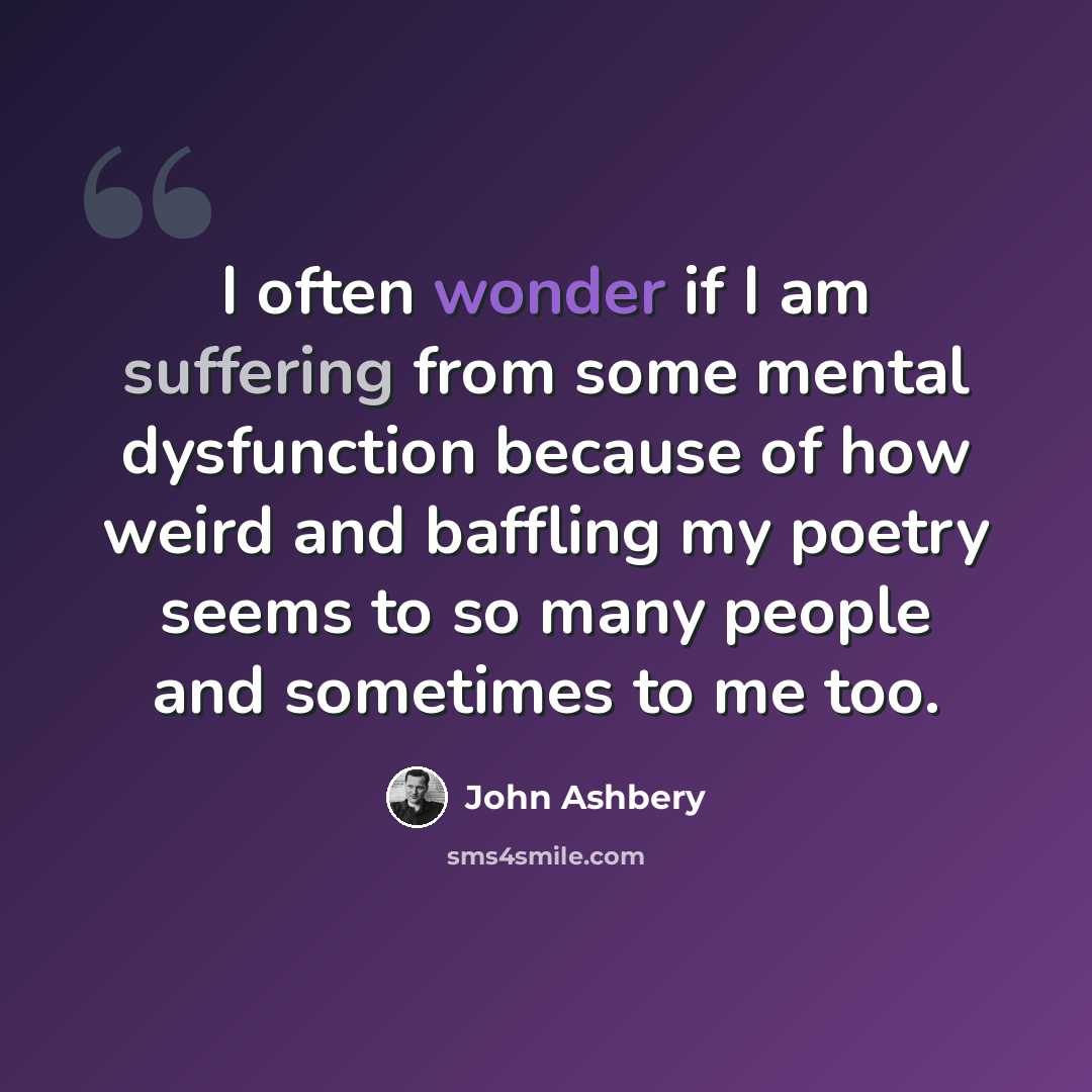 “I often wonder if I am suffering from some mental dysfunction because of how weird and baffling my poetry seems to so many people and sometimes to me too.” quote by John Ashbery