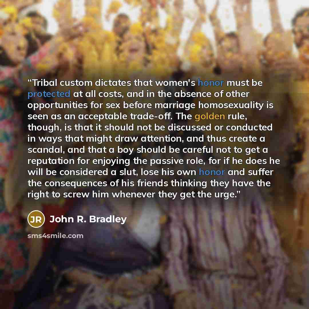 “Tribal custom dictates that women's honor must be protected at all costs, and in the absence of other opportunities for sex before marriage homosexuality is seen as an acceptable trade-off. The golden rule, though, is that it should not be discussed or conducted in ways that might draw attention…” quote by John R. Bradley