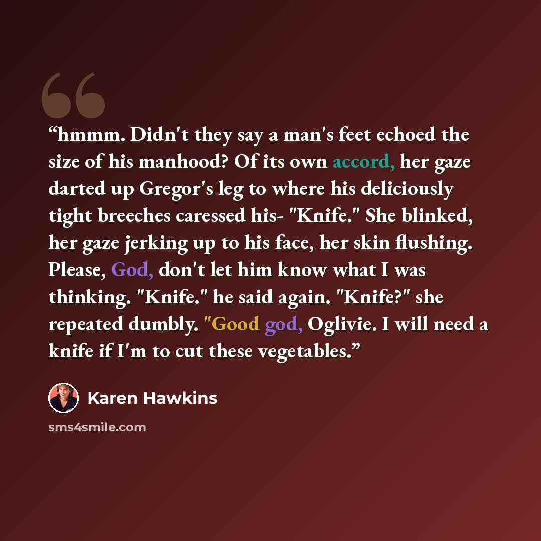 “hmmm. Didn't they say a man's feet echoed the size of his manhood? Of its own accord, her gaze darted up Gregor's leg to where his deliciously tight breeches caressed his- "Knife." She blinked, her gaze jerking up to his face, her skin flushing. Please, God, don't let him know what I was thinking…” quote by Karen Hawkins