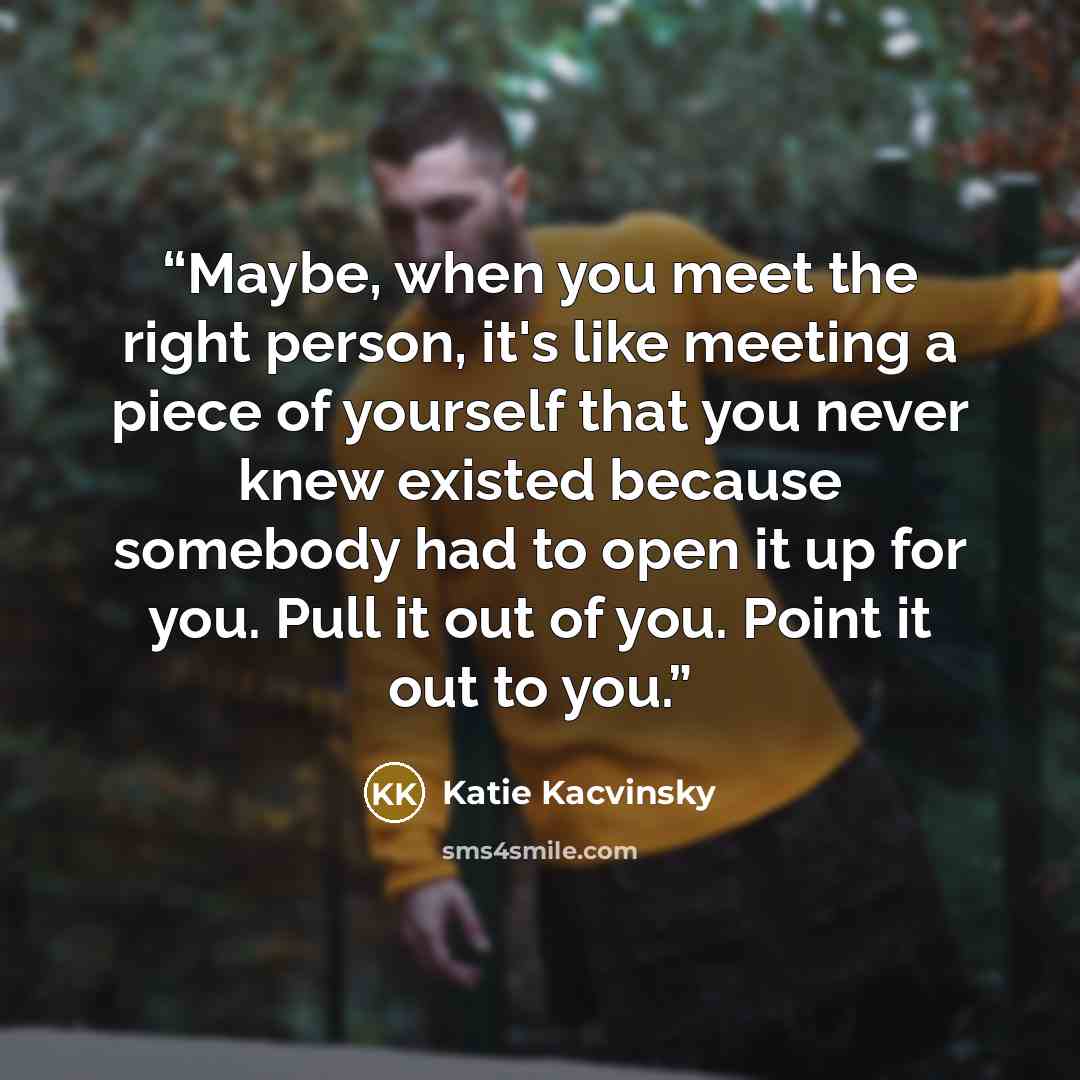 “Maybe, when you meet the right person, it's like meeting a piece of yourself that you never knew existed because somebody had to open it up for you. Pull it out of you. Point it out to you.” quote by Katie Kacvinsky