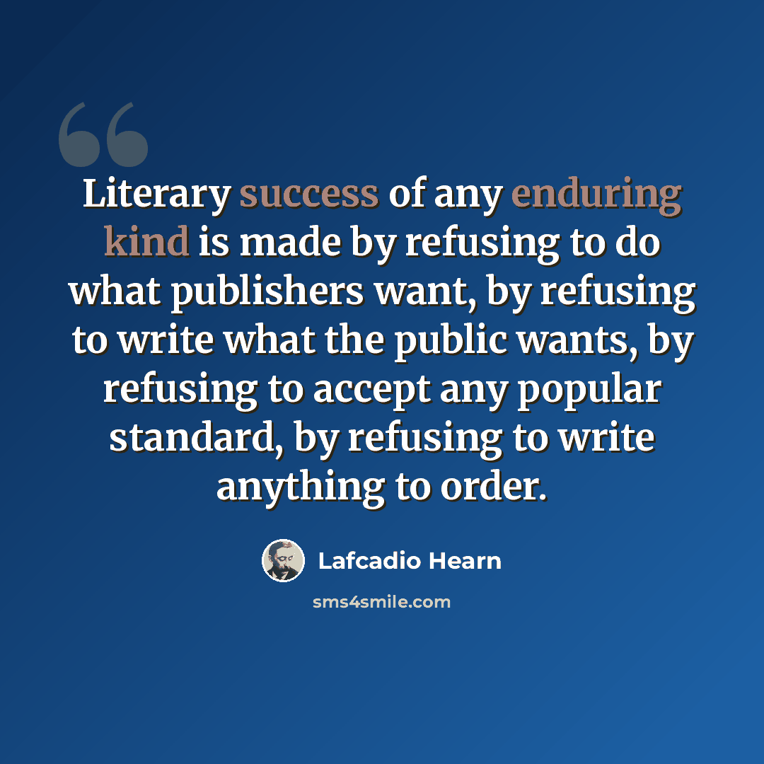 “Literary success of any enduring kind is made by refusing to do what publishers want, by refusing to write what the public wants, by refusing to accept any popular standard, by refusing to write anything to order.” quote by Lafcadio Hearn