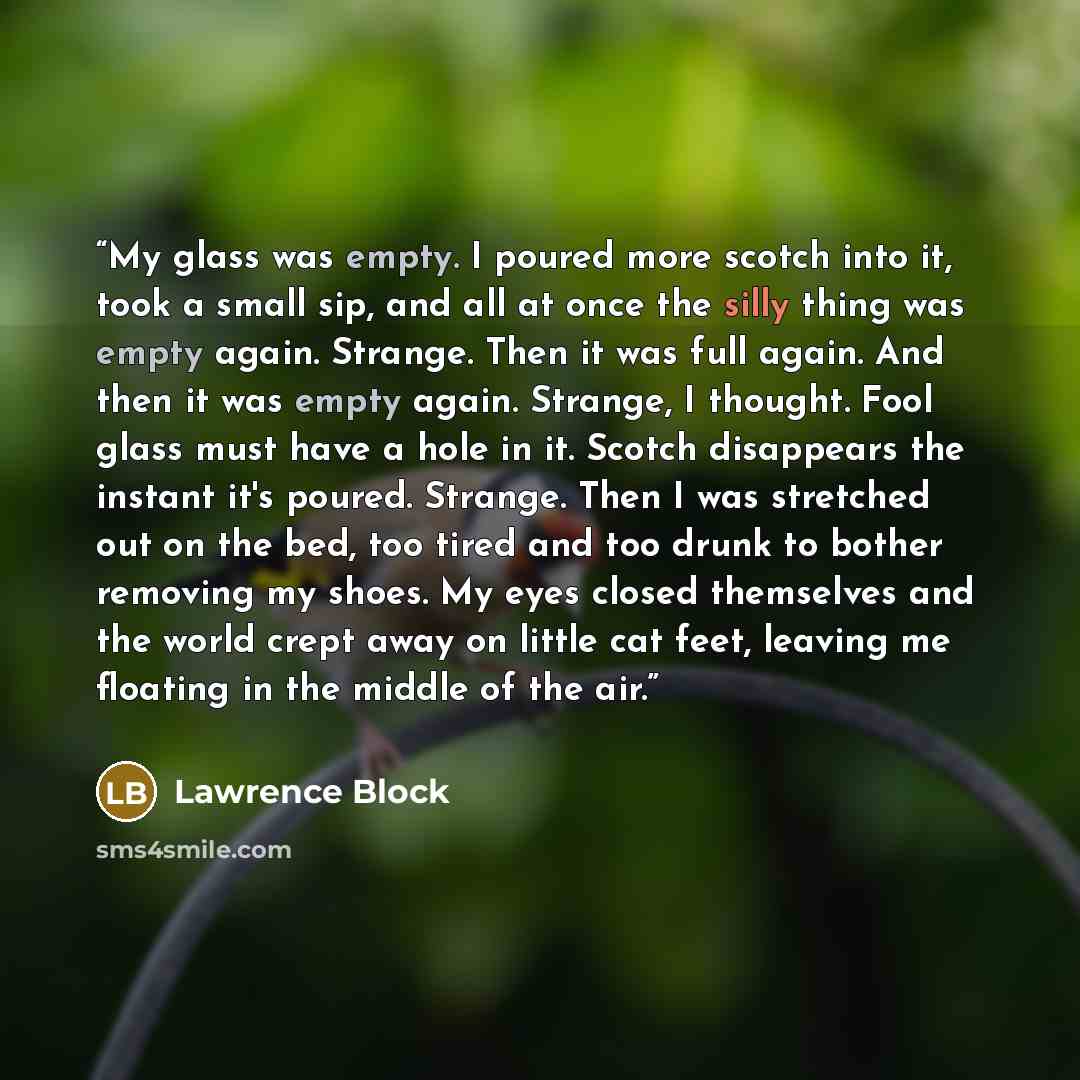 “My glass was empty. I poured more scotch into it, took a small sip, and all at once the silly thing was empty again. Strange. Then it was full again. And then it was empty again. Strange, I thought. Fool glass must have a hole in it. Scotch disappears the instant it's poured. Strange. Then I was…” quote by Lawrence Block