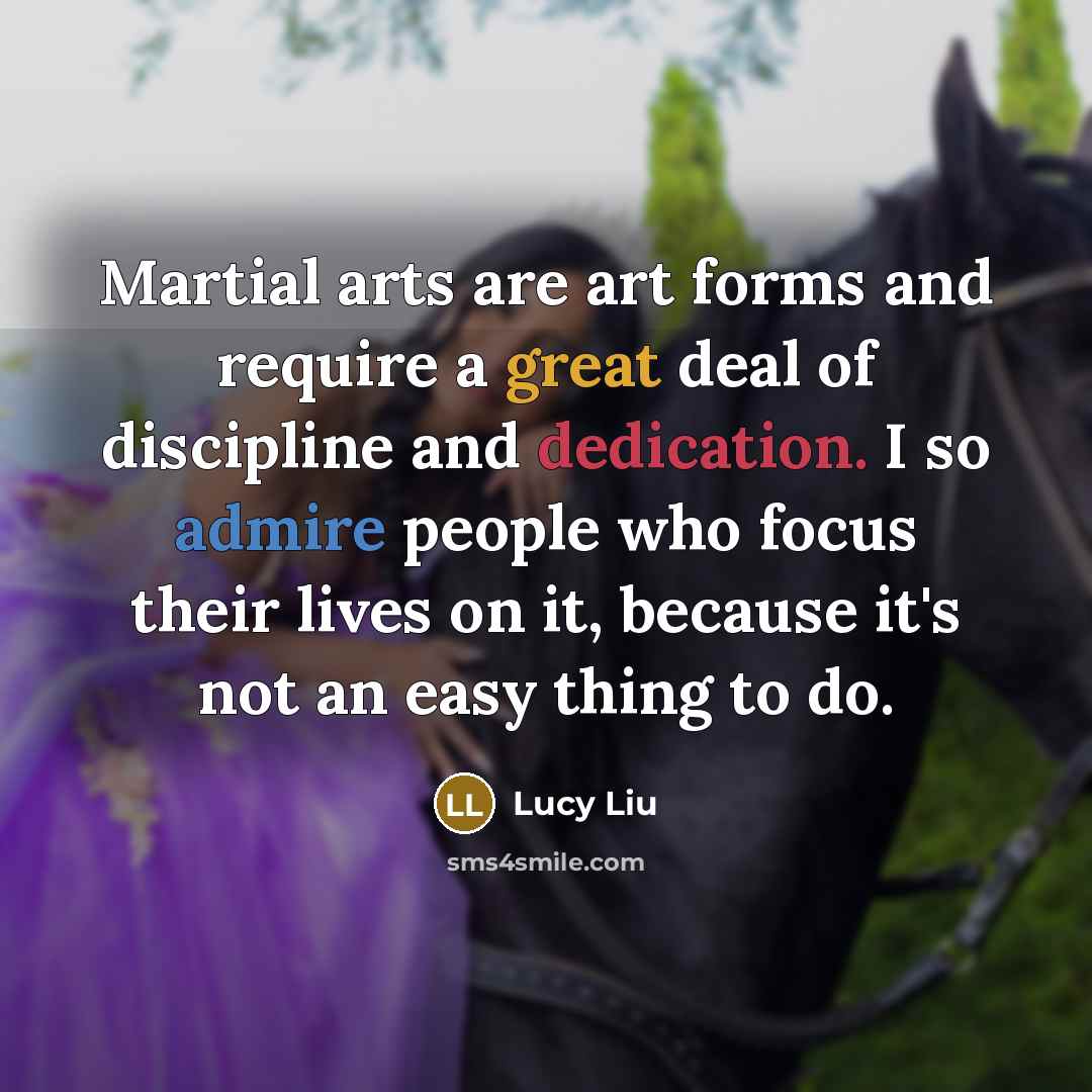 “Martial arts are art forms and require a great deal of discipline and dedication. I so admire people who focus their lives on it, because it's not an easy thing to do.” quote by Lucy Liu