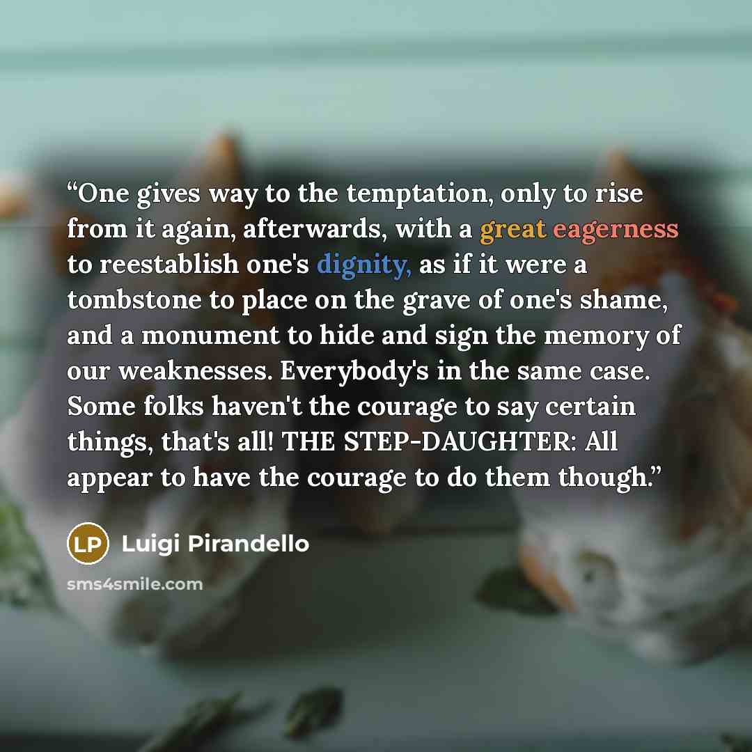 “One gives way to the temptation, only to rise from it again, afterwards, with a great eagerness to reestablish one's dignity, as if it were a tombstone to place on the grave of one's shame, and a monument to hide and sign the memory of our weaknesses. Everybody's in the same case. Some folks…” quote by Luigi Pirandello