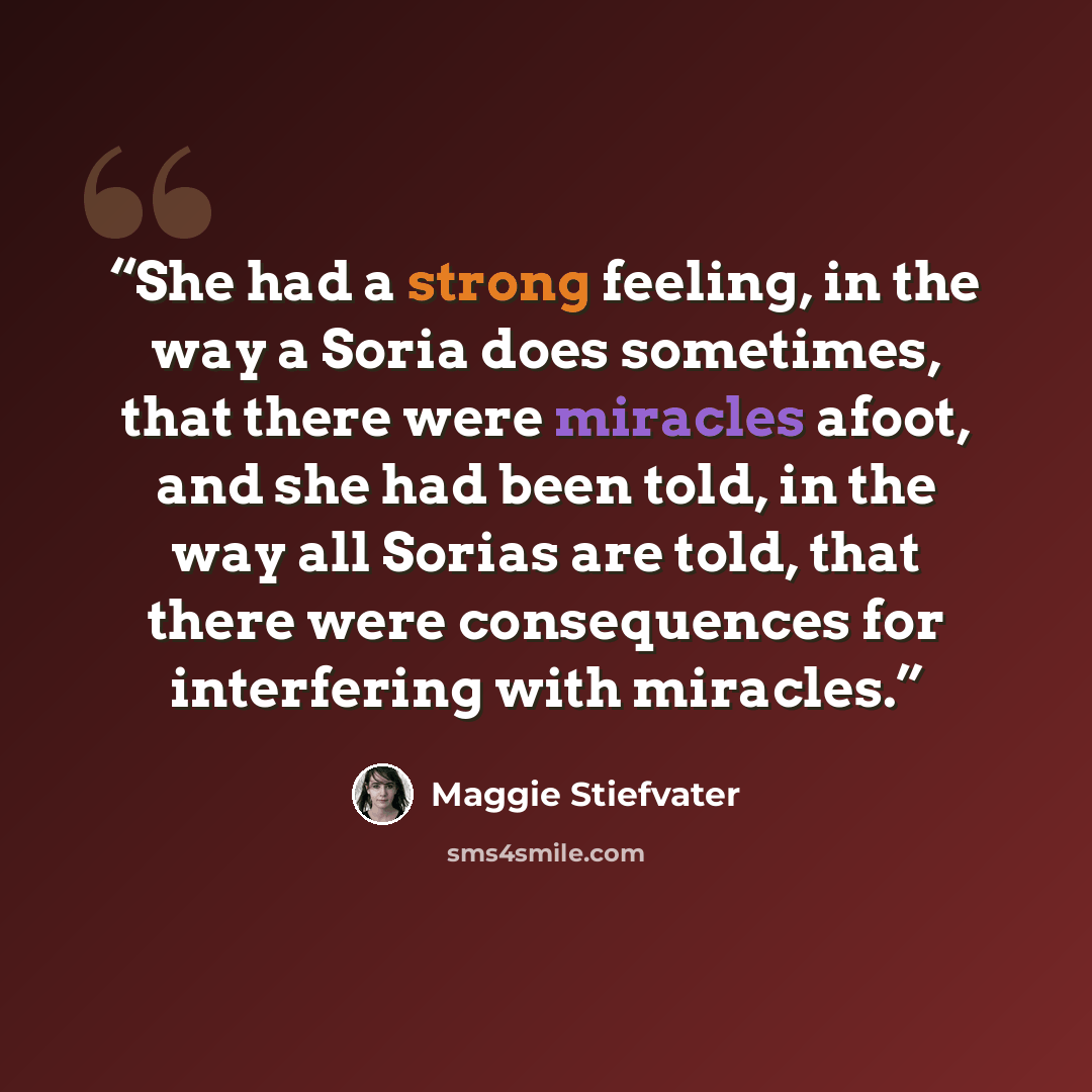 “She had a strong feeling, in the way a Soria does sometimes, that there were miracles afoot, and she had been told, in the way all Sorias are told, that there were consequences for interfering with miracles.” quote by Maggie Stiefvater