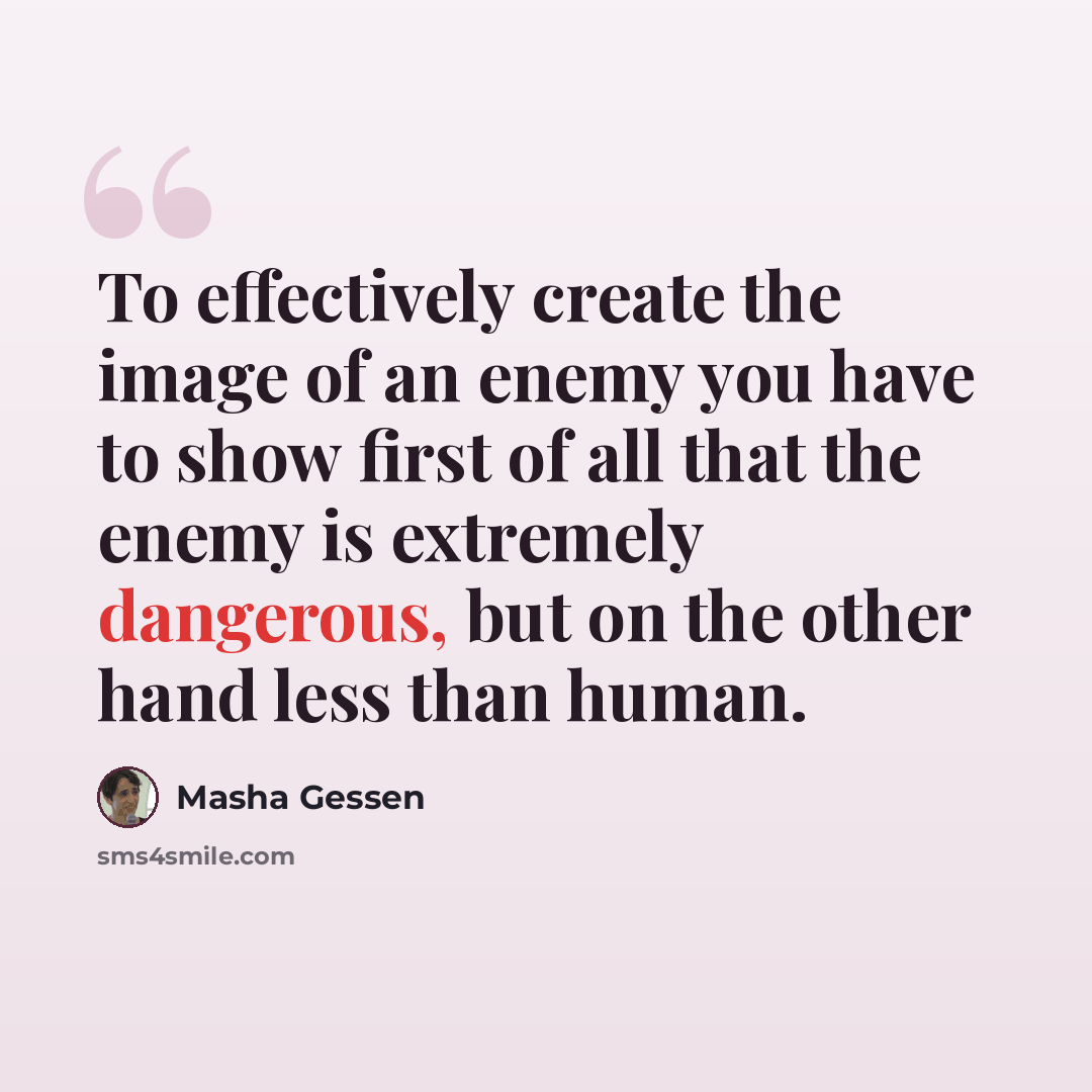 “To effectively create the image of an enemy you have to show first of all that the enemy is extremely dangerous, but on the other hand less than human.” quote by Masha Gessen