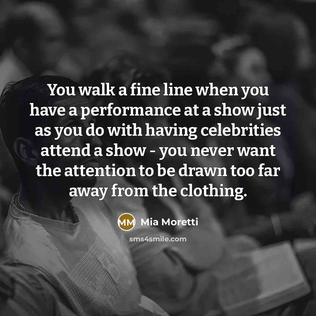 “You walk a fine line when you have a performance at a show just as you do with having celebrities attend a show - you never want the attention to be drawn too far away from the clothing.” quote by Mia Moretti