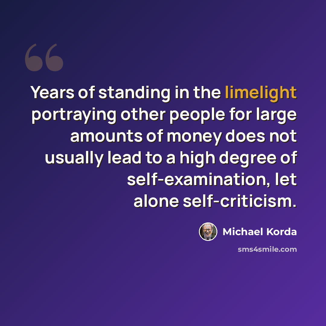 “Years of standing in the limelight portraying other people for large amounts of money does not usually lead to a high degree of self-examination, let alone self-criticism.” quote by Michael Korda