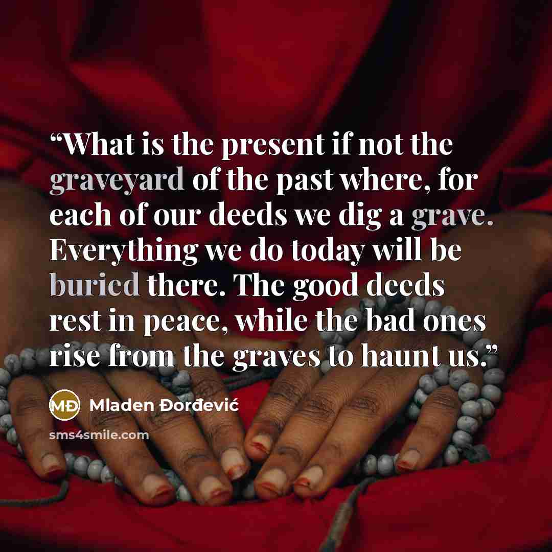 “What is the present if not the graveyard of the past where, for each of our deeds we dig a grave. Everything we do today will be buried there. The good deeds rest in peace, while the bad ones rise from the graves to haunt us.” quote by Mladen Đorđević