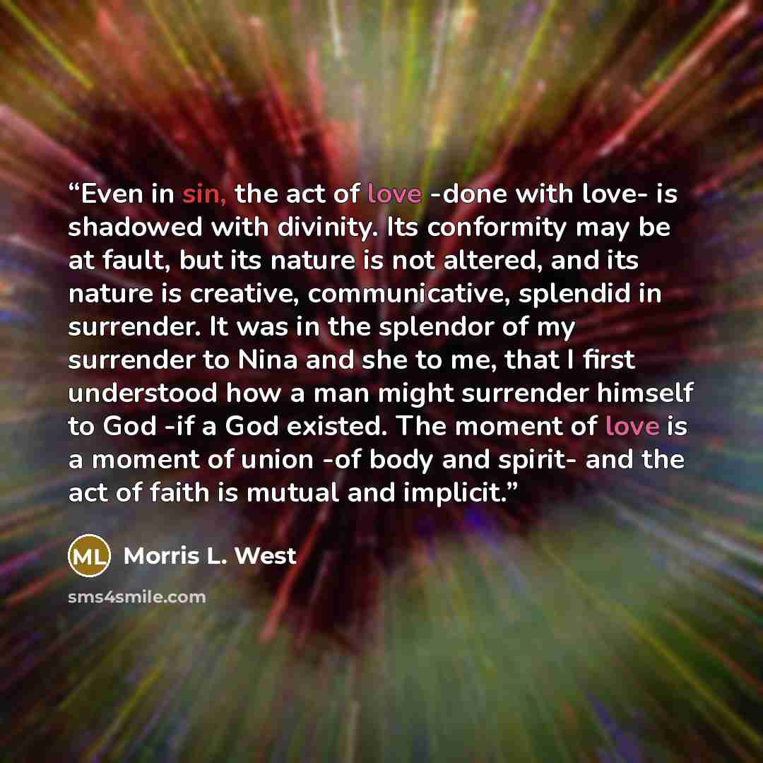 “Even in sin, the act of love -done with love- is shadowed with divinity. Its conformity may be at fault, but its nature is not altered, and its nature is creative, communicative, splendid in surrender. It was in the splendor of my surrender to Nina and she to me, that I first understood how a man…” quote by Morris L. West