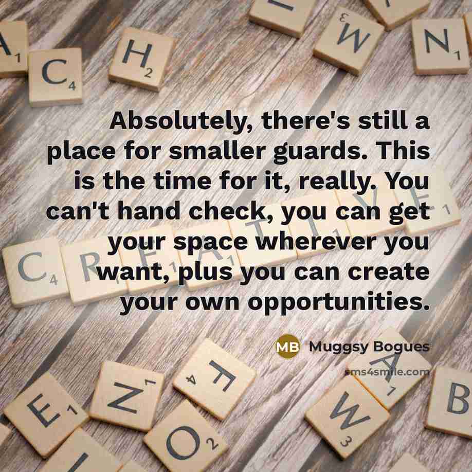 “Absolutely, there's still a place for smaller guards. This is the time for it, really. You can't hand check, you can get your space wherever you want, plus you can create your own opportunities.” quote by Muggsy Bogues