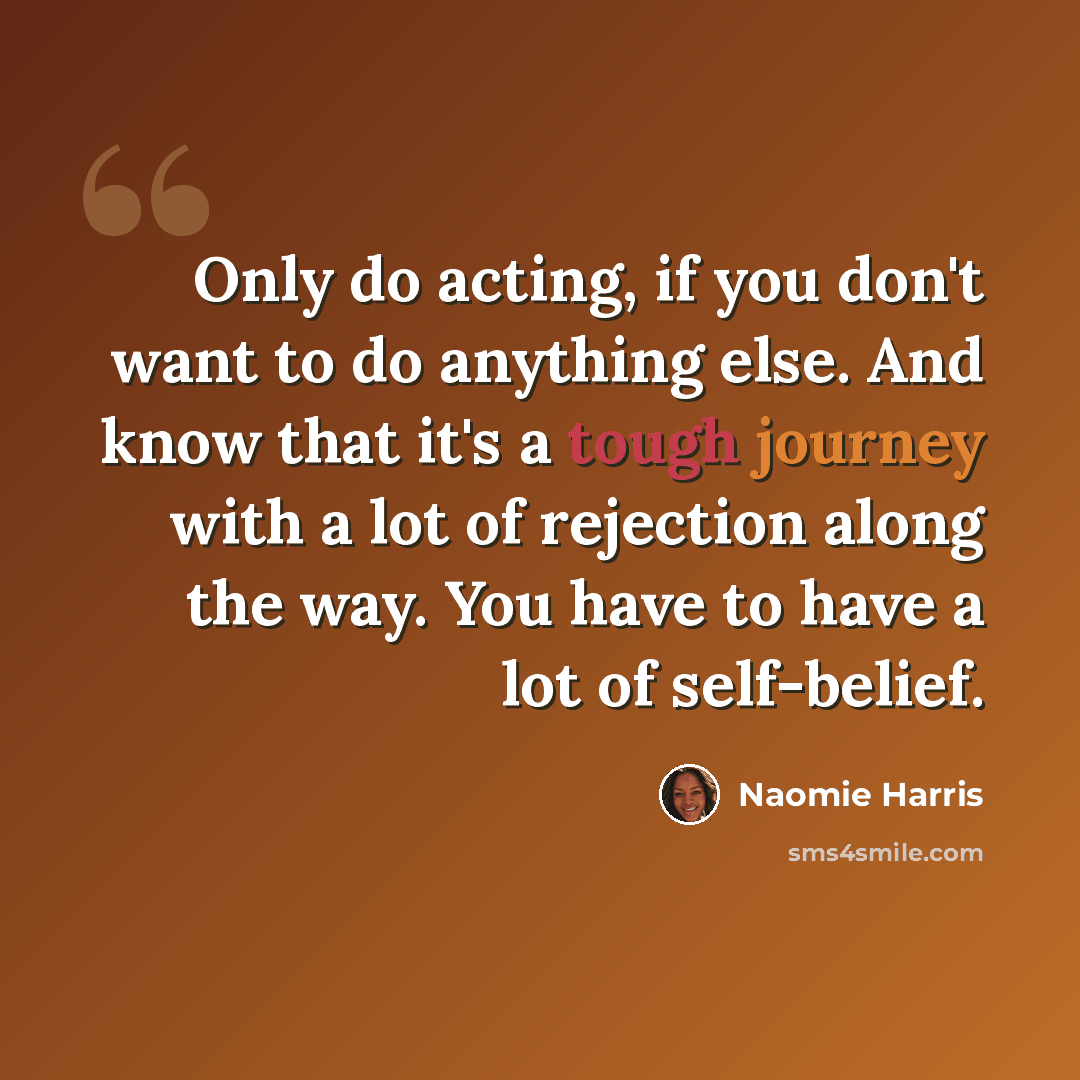 “Only do acting, if you don't want to do anything else. And know that it's a tough journey with a lot of rejection along the way. You have to have a lot of self-belief.” quote by Naomie Harris