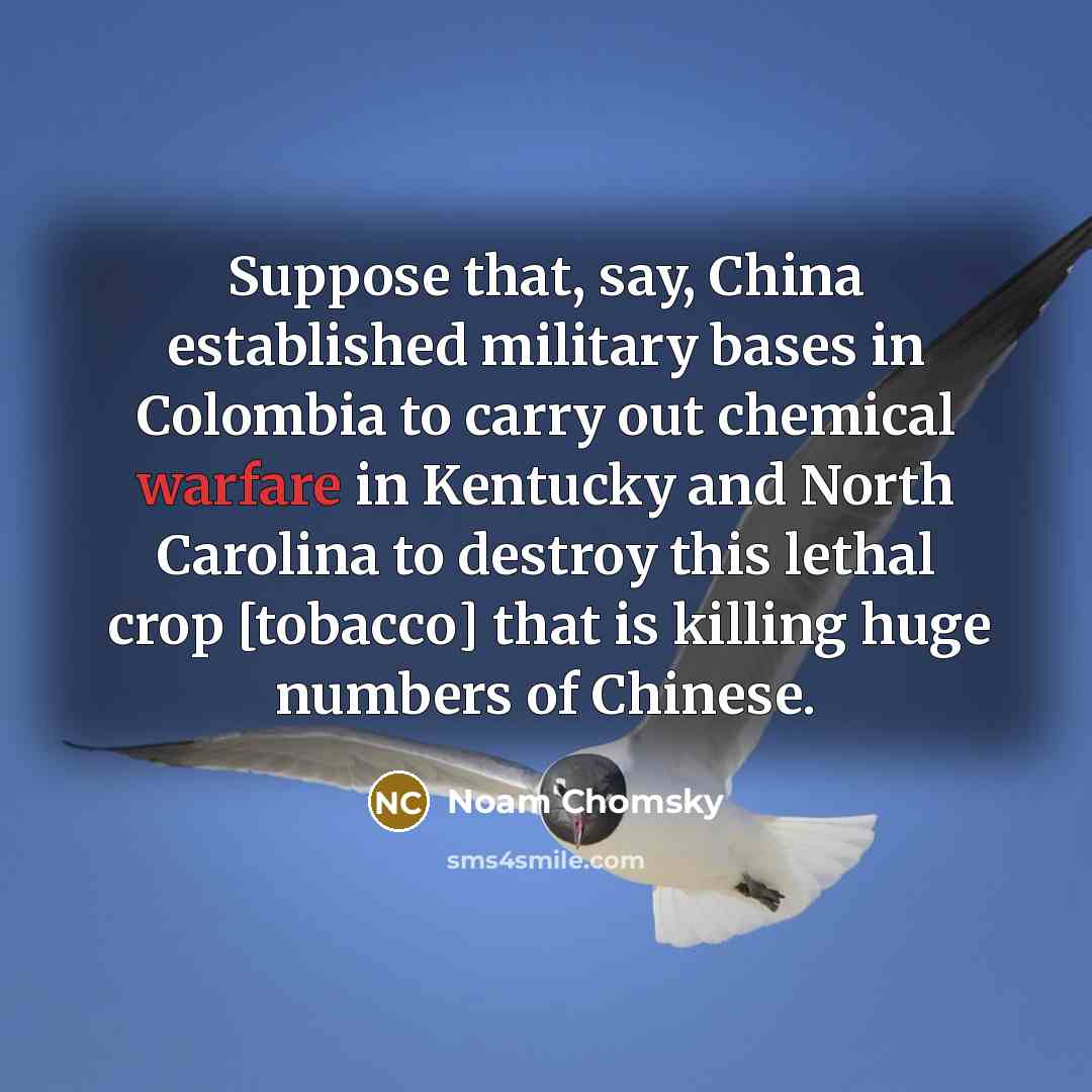 “Suppose that, say, China established military bases in Colombia to carry out chemical warfare in Kentucky and North Carolina to destroy this lethal crop [tobacco] that is killing huge numbers of Chinese.” quote by Noam Chomsky