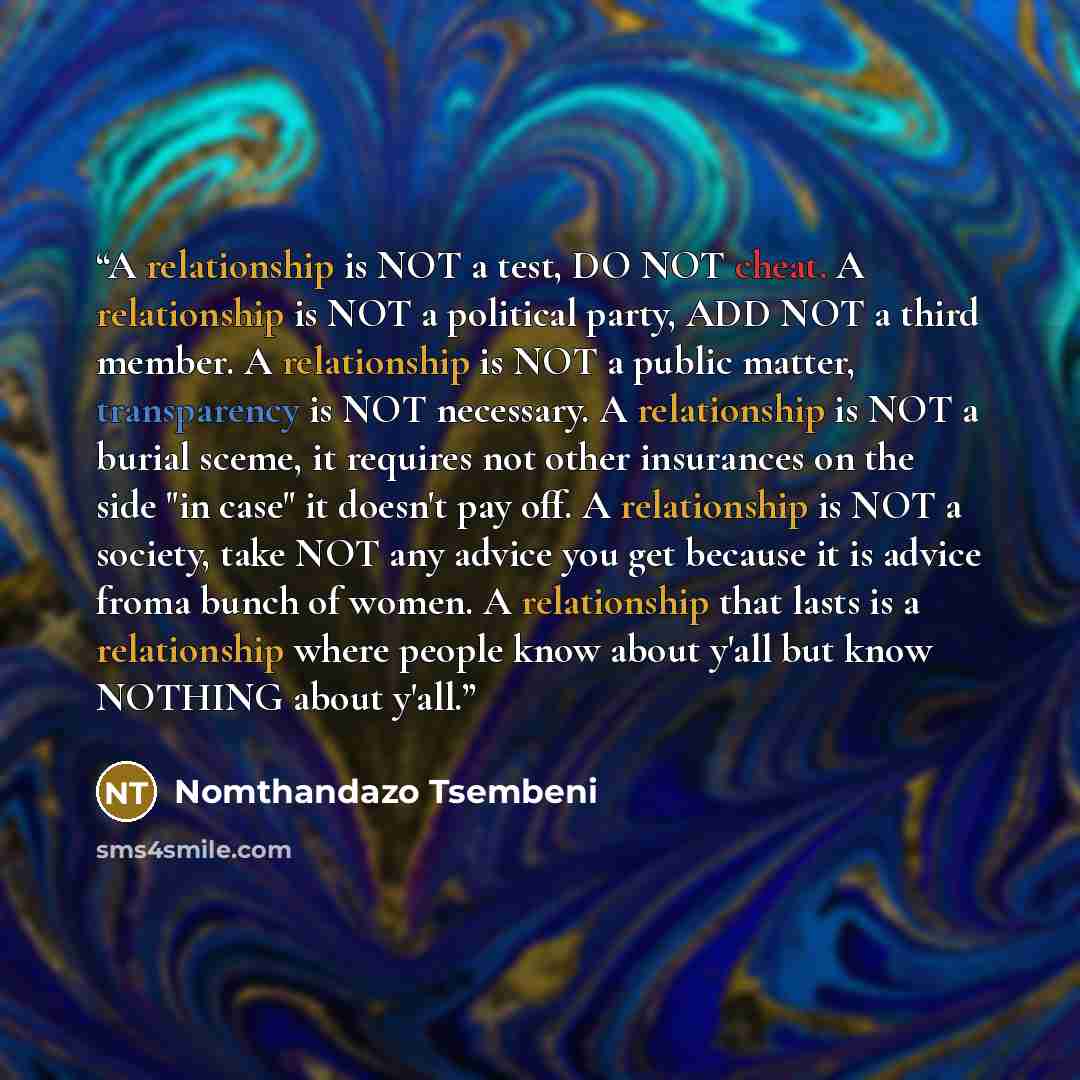 “A relationship is NOT a test, DO NOT cheat. A relationship is NOT a political party, ADD NOT a third member. A relationship is NOT a public matter, transparency is NOT necessary. A relationship is NOT a burial sceme, it requires not other insurances on the side "in case" it doesn't pay off. A…” quote by Nomthandazo Tsembeni