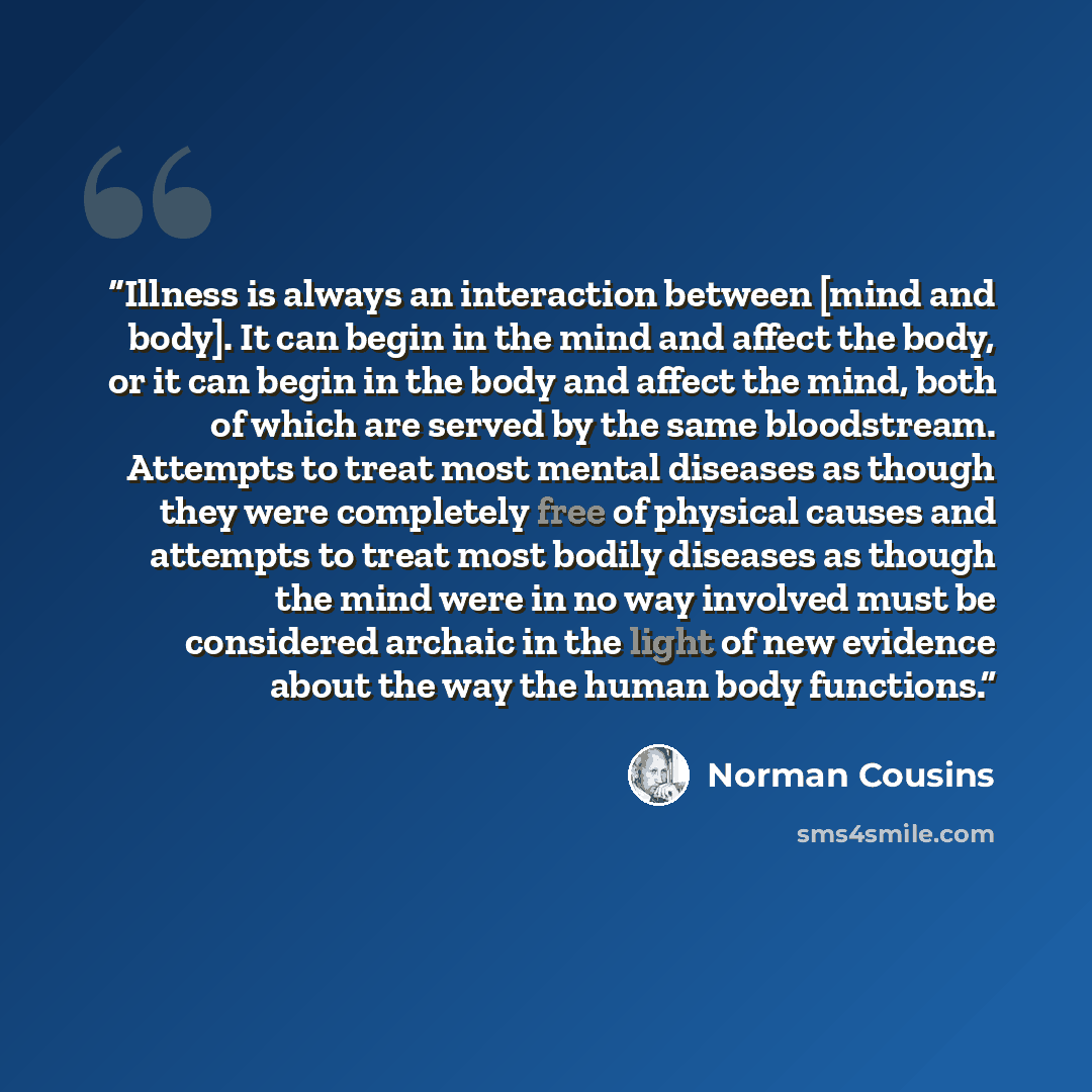 “Illness is always an interaction between [mind and body]. It can begin in the mind and affect the body, or it can begin in the body and affect the mind, both of which are served by the same bloodstream. Attempts to treat most mental diseases as though they were completely free of physical causes…” quote by Norman Cousins
