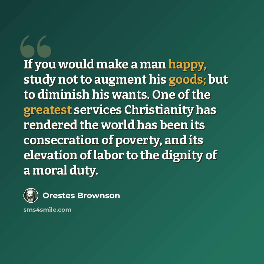 “If you would make a man happy, study not to augment his goods; but to diminish his wants. One of the greatest services Christianity has rendered the world has been its consecration of poverty, and its elevation of labor to the dignity of a moral duty.” quote by Orestes Brownson