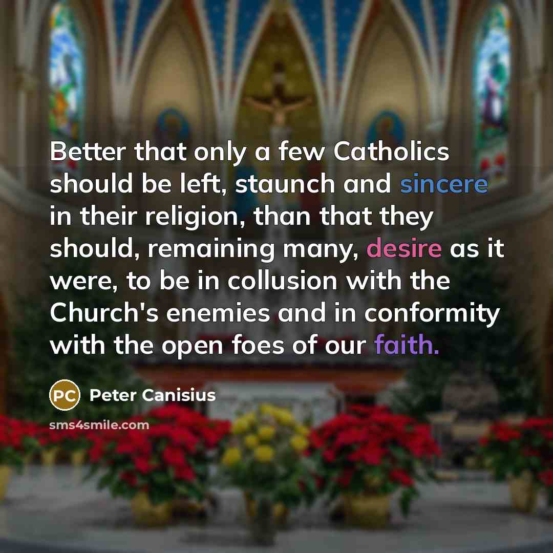 “Better that only a few Catholics should be left, staunch and sincere in their religion, than that they should, remaining many, desire as it were, to be in collusion with the Church's enemies and in conformity with the open foes of our faith.” quote by Peter Canisius