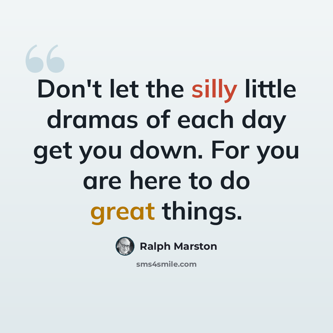 “Don't let the silly little dramas of each day get you down. For you are here to do great things.” quote by Ralph Marston