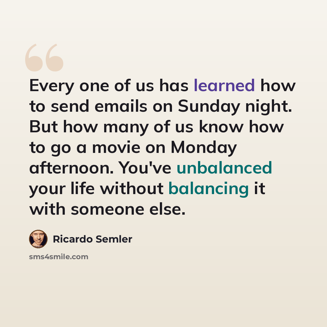 “Every one of us has learned how to send emails on Sunday night. But how many of us know how to go a movie on Monday afternoon. You've unbalanced your life without balancing it with someone else.” quote by Ricardo Semler