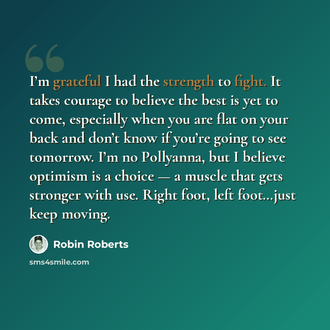 “I’m grateful I had the strength to fight. It takes courage to believe the best is yet to come, especially when you are flat on your back and don’t know if you’re going to see tomorrow. I’m no Pollyanna, but I believe optimism is a choice — a muscle that gets stronger with use. Right foot, left…” quote by Robin Roberts