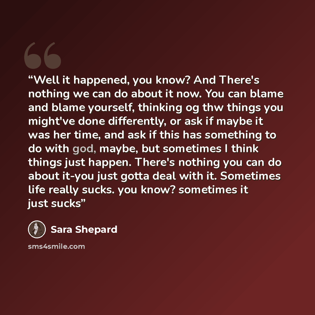 “Well it happened, you know? And There's nothing we can do about it now. You can blame and blame yourself, thinking og thw things you might've done differently, or ask if maybe it was her time, and ask if this has something to do with god, maybe, but sometimes I think things just happen. There's…” quote by Sara Shepard