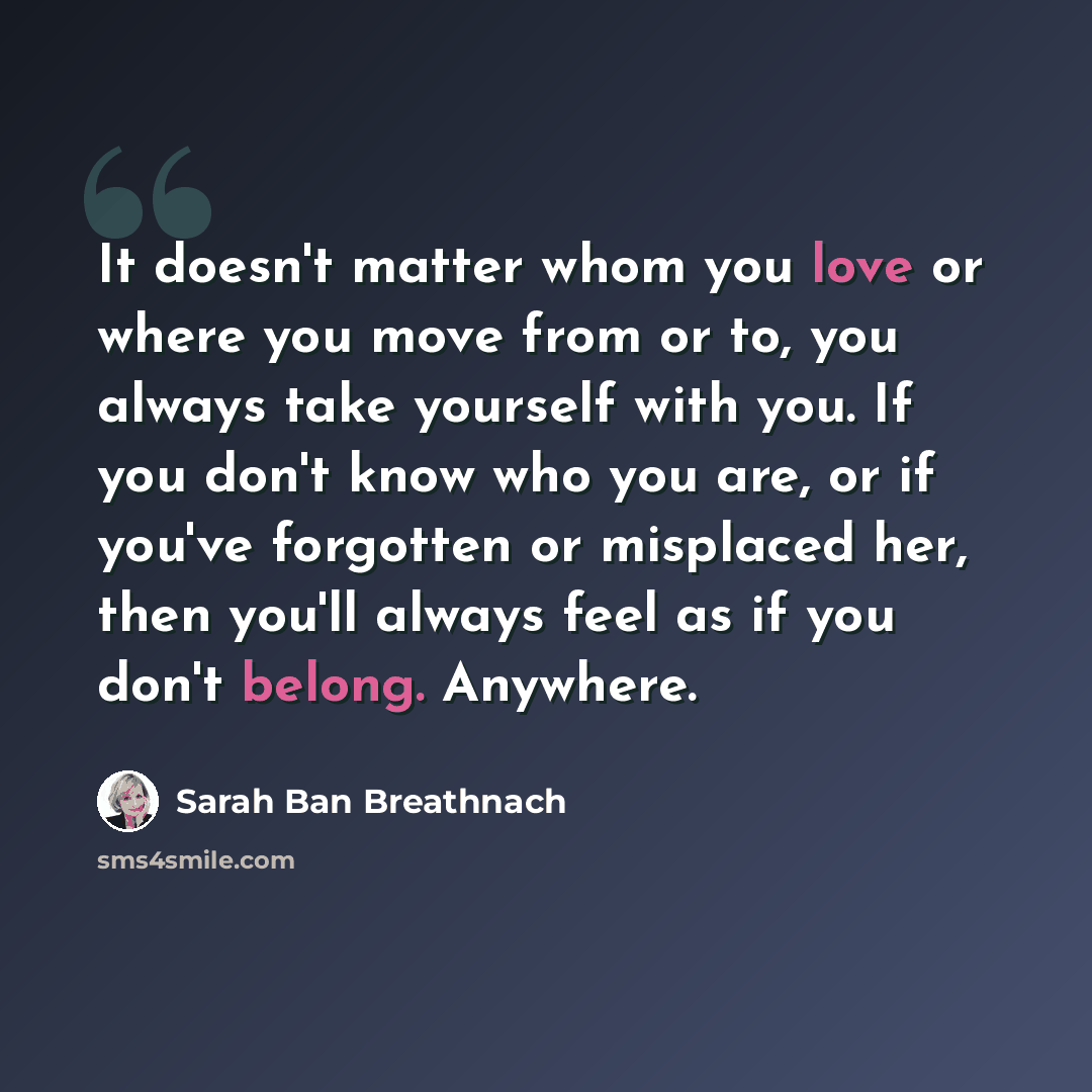 “It doesn't matter whom you love or where you move from or to, you always take yourself with you. If you don't know who you are, or if you've forgotten or misplaced her, then you'll always feel as if you don't belong. Anywhere.” quote by Sarah Ban Breathnach