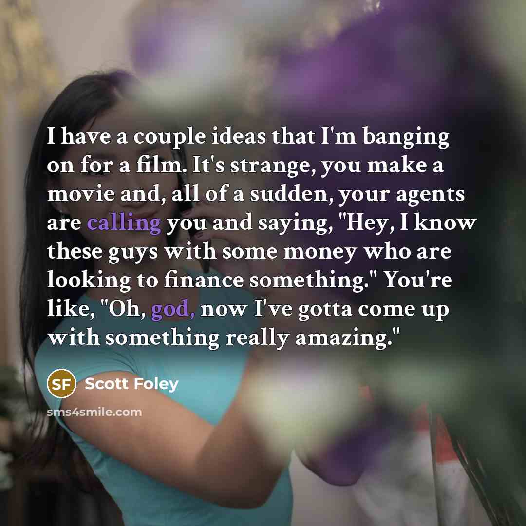 “I have a couple ideas that I'm banging on for a film. It's strange, you make a movie and, all of a sudden, your agents are calling you and saying, "Hey, I know these guys with some money who are looking to finance something." You're like, "Oh, god, now I've gotta come up with something really…” quote by Scott Foley
