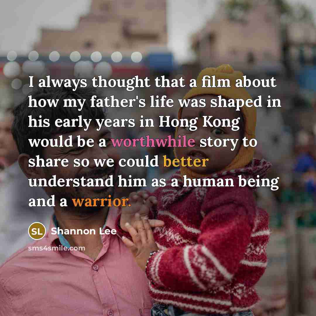 “I always thought that a film about how my father's life was shaped in his early years in Hong Kong would be a worthwhile story to share so we could better understand him as a human being and a warrior.” quote by Shannon Lee