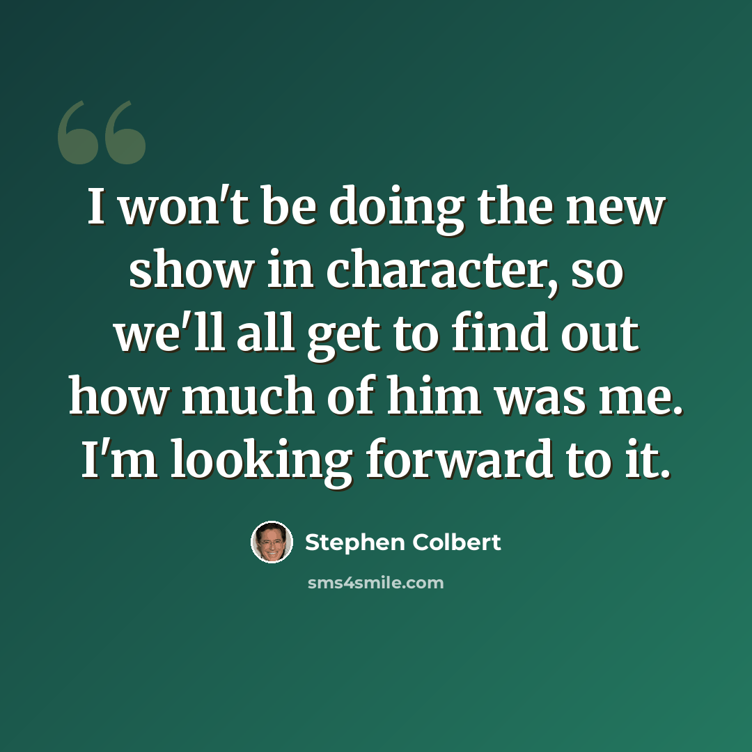 “I won't be doing the new show in character, so we'll all get to find out how much of him was me. I'm looking forward to it.” quote by Stephen Colbert