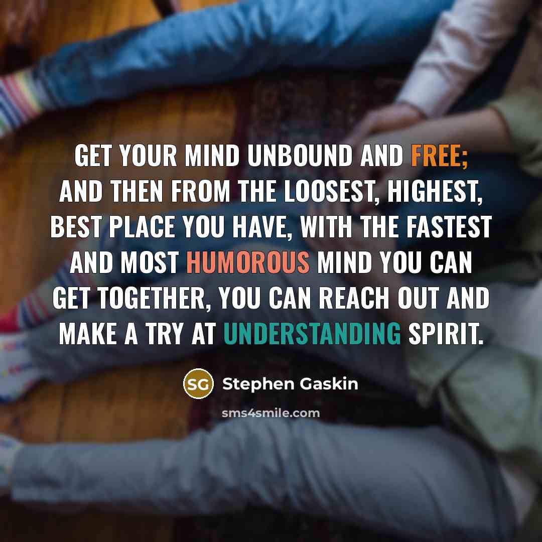 “Get your mind unbound and free; and then from the loosest, highest, best place you have, with the fastest and most humorous mind you can get together, you can reach out and make a try at understanding Spirit.” quote by Stephen Gaskin