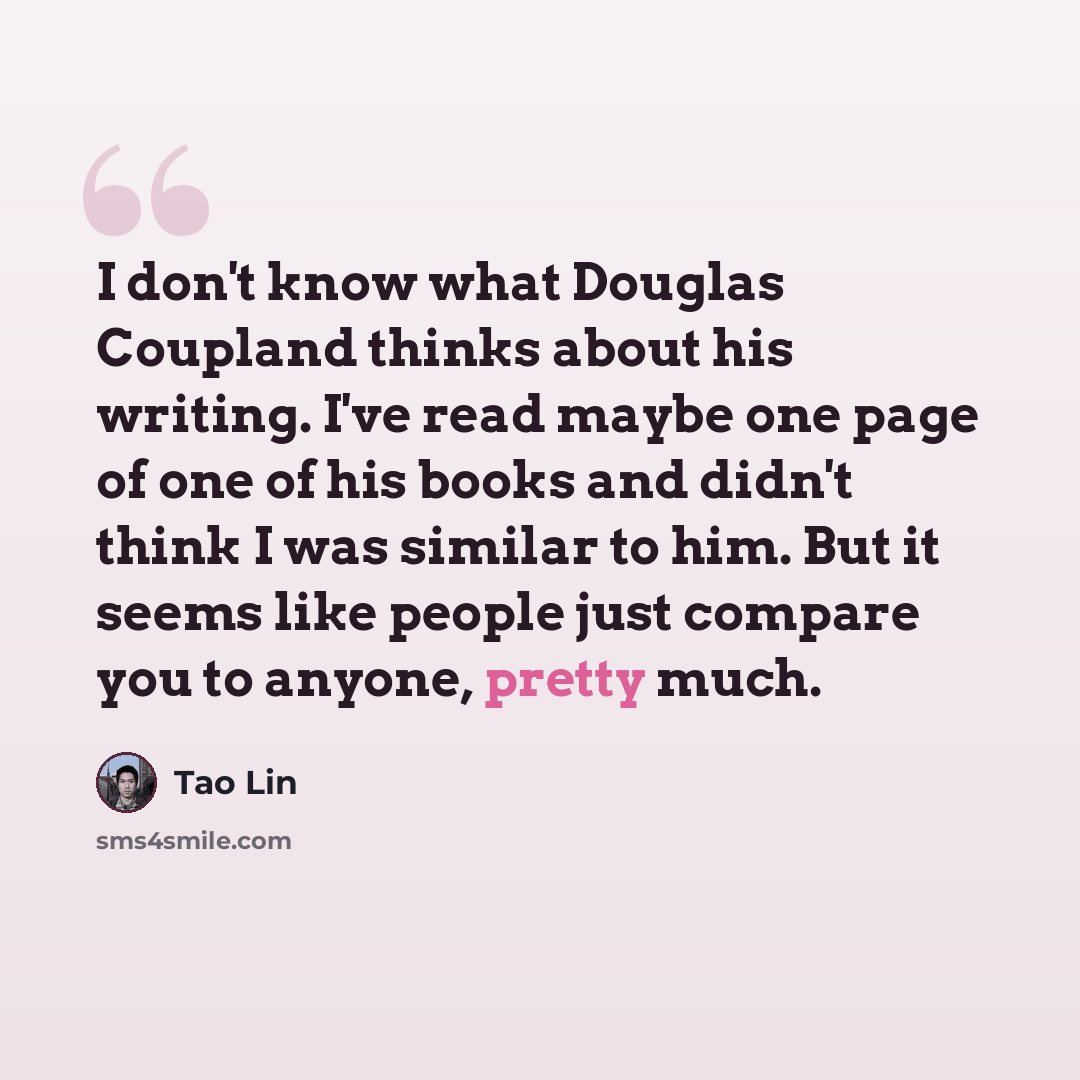 “I don't know what Douglas Coupland thinks about his writing. I've read maybe one page of one of his books and didn't think I was similar to him. But it seems like people just compare you to anyone, pretty much.” quote by Tao Lin