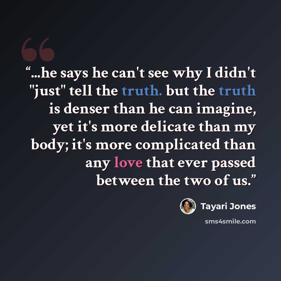 “...he says he can't see why I didn't "just" tell the truth. but the truth is denser than he can imagine, yet it's more delicate than my body; it's more complicated than any love that ever passed between the two of us.” quote by Tayari Jones