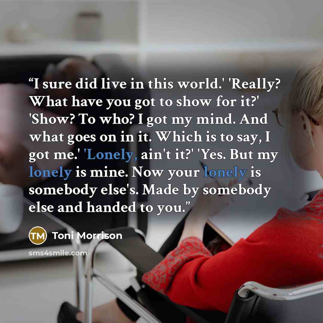 “I sure did live in this world.' 'Really? What have you got to show for it?' 'Show? To who? I got my mind. And what goes on in it. Which is to say, I got me.' 'Lonely, ain't it?' 'Yes. But my lonely is mine. Now your lonely is somebody else's. Made by somebody else and handed to you.” quote by Toni Morrison