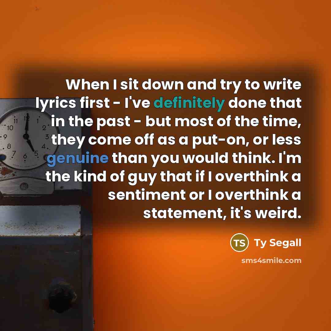 “When I sit down and try to write lyrics first - I've definitely done that in the past - but most of the time, they come off as a put-on, or less genuine than you would think. I'm the kind of guy that if I overthink a sentiment or I overthink a statement, it's weird.” quote by Ty Segall