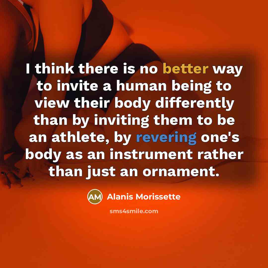 “I think there is no better way to invite a human being to view their body differently than by inviting them to be an athlete, by revering one's body as an instrument rather than just an ornament.” quote by Alanis Morissette
