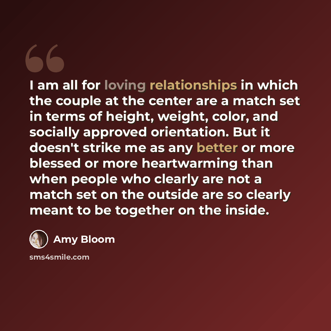 “I am all for loving relationships in which the couple at the center are a match set in terms of height, weight, color, and socially approved orientation. But it doesn't strike me as any better or more blessed or more heartwarming than when people who clearly are not a match set on the outside are…” quote by Amy Bloom