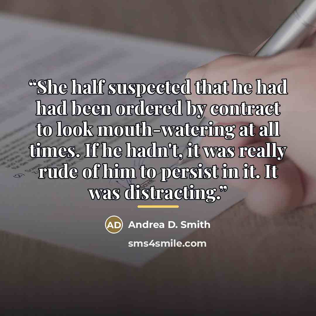 “She half suspected that he had had been ordered by contract to look mouth-watering at all times. If he hadn't, it was really rude of him to persist in it. It was distracting.” quote by Andrea D. Smith
