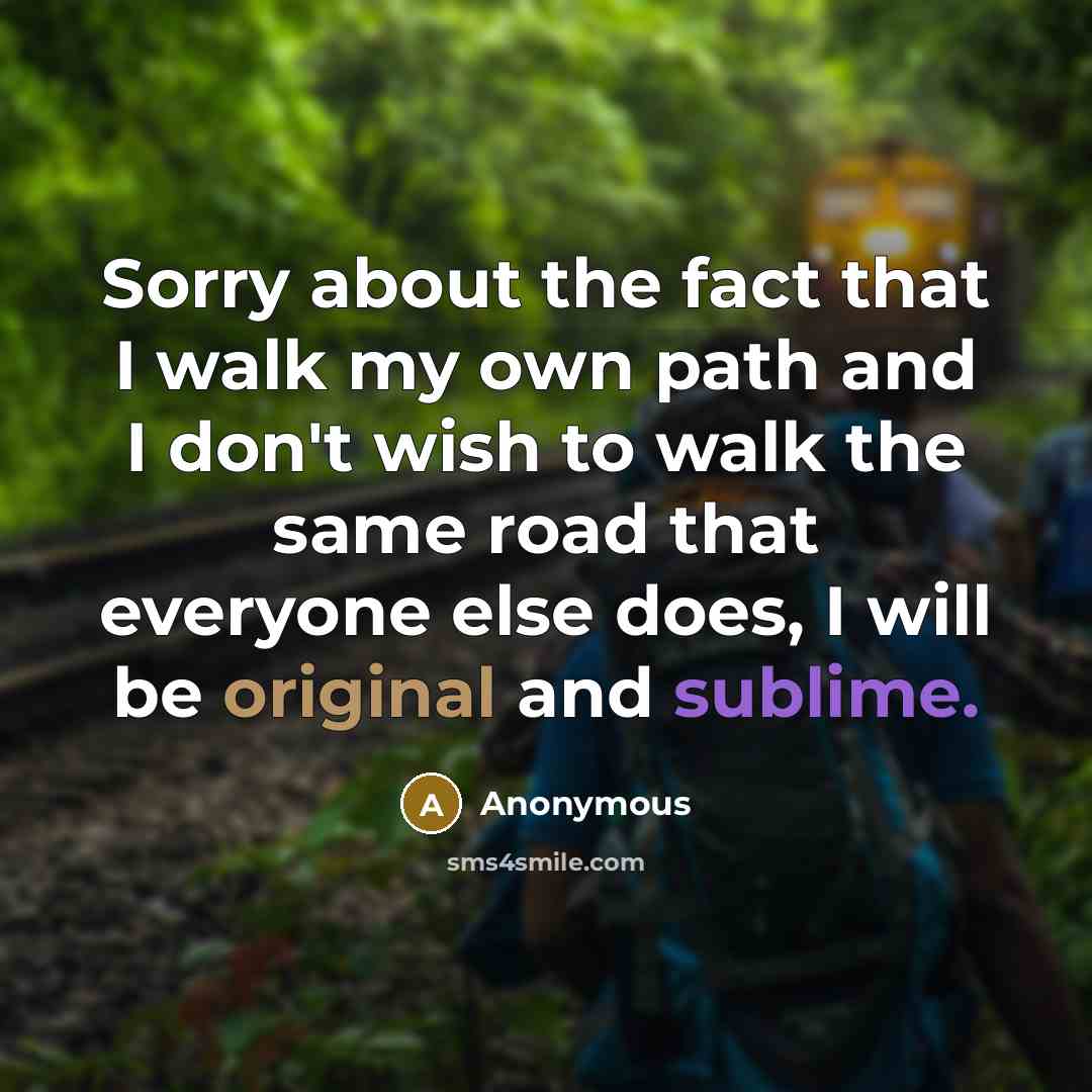 “Sorry about the fact that I walk my own path and I don't wish to walk the same road that everyone else does, I will be original and sublime.” quote by Anonymous