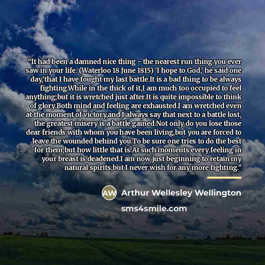 “It had been a damned nice thing - the nearest run thing you ever saw in your life. (Waterloo 18 June 1815) 'I hope to God,' he said one day,'that I have fought my last battle.It is a bad thing to be always fighting.While in the thick of it,I am much too occupied to feel anything;but it is wretched…” quote by Arthur Wellesley Wellington