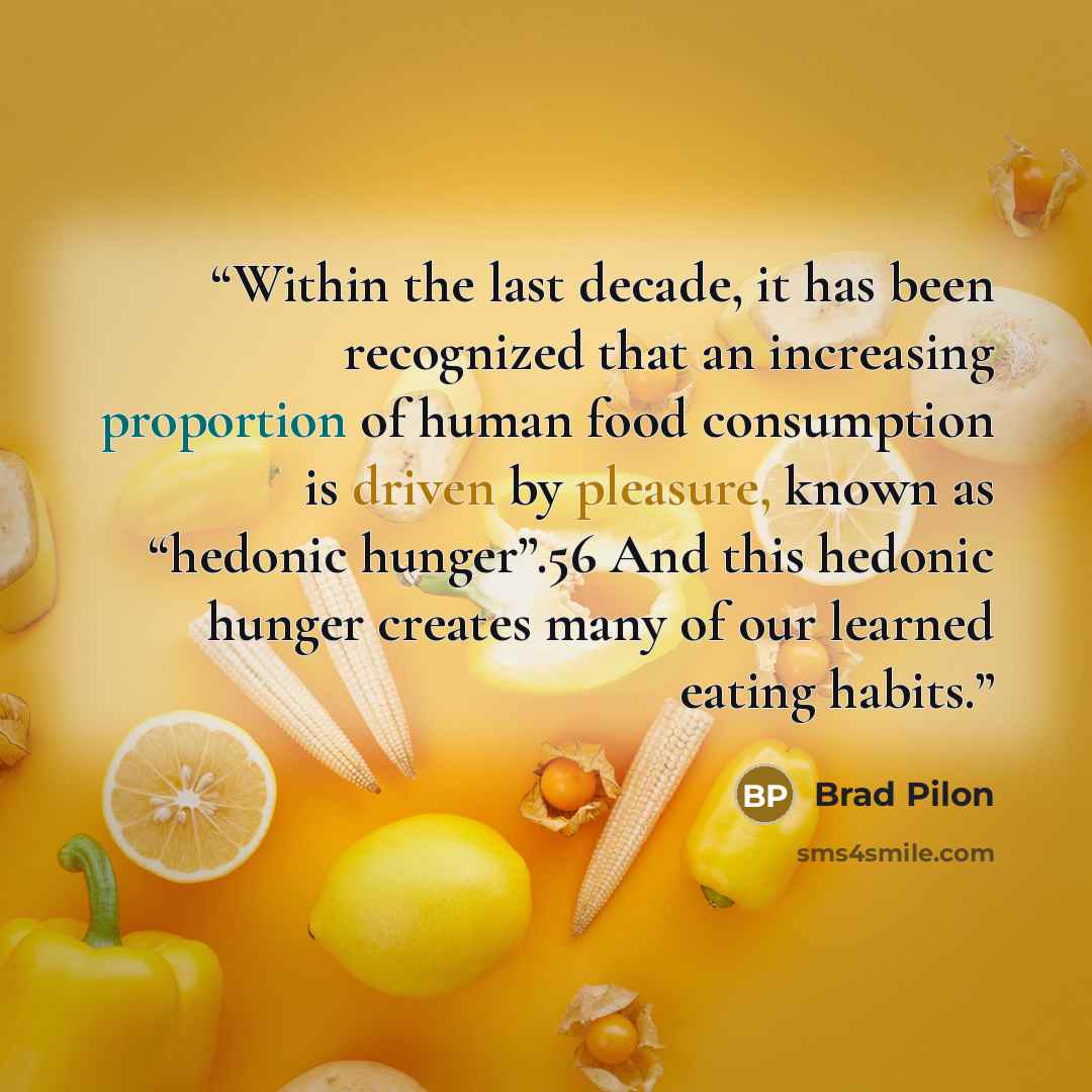 “Within the last decade, it has been recognized that an increasing proportion of human food consumption is driven by pleasure, known as “hedonic hunger”.56 And this hedonic hunger creates many of our learned eating habits.” quote by Brad Pilon