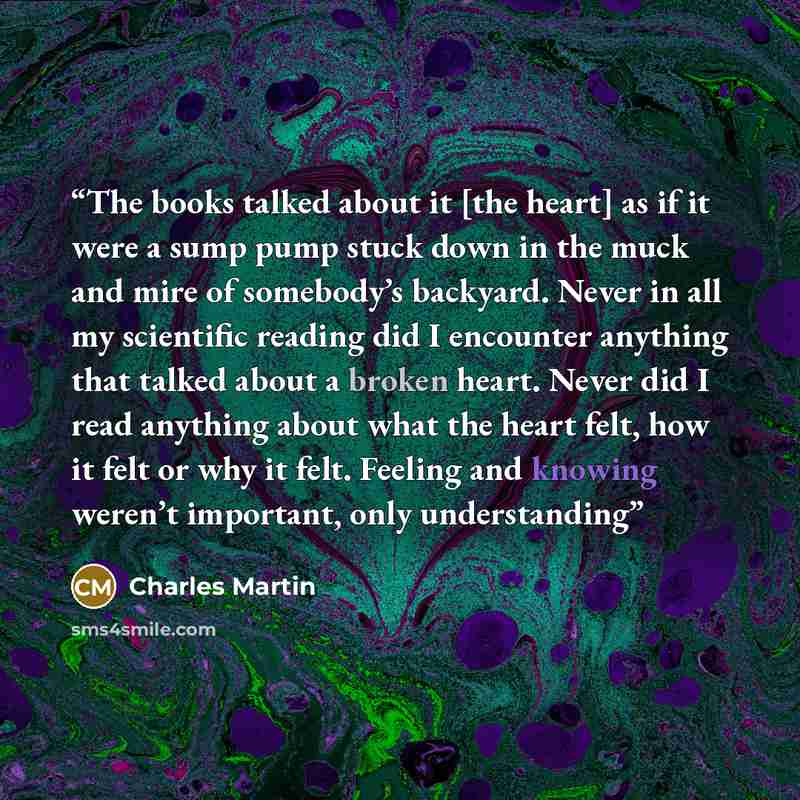 “The books talked about it [the heart] as if it were a sump pump stuck down in the muck and mire of somebody’s backyard. Never in all my scientific reading did I encounter anything that talked about a broken heart. Never did I read anything about what the heart felt, how it felt or why it felt…” quote by Charles Martin