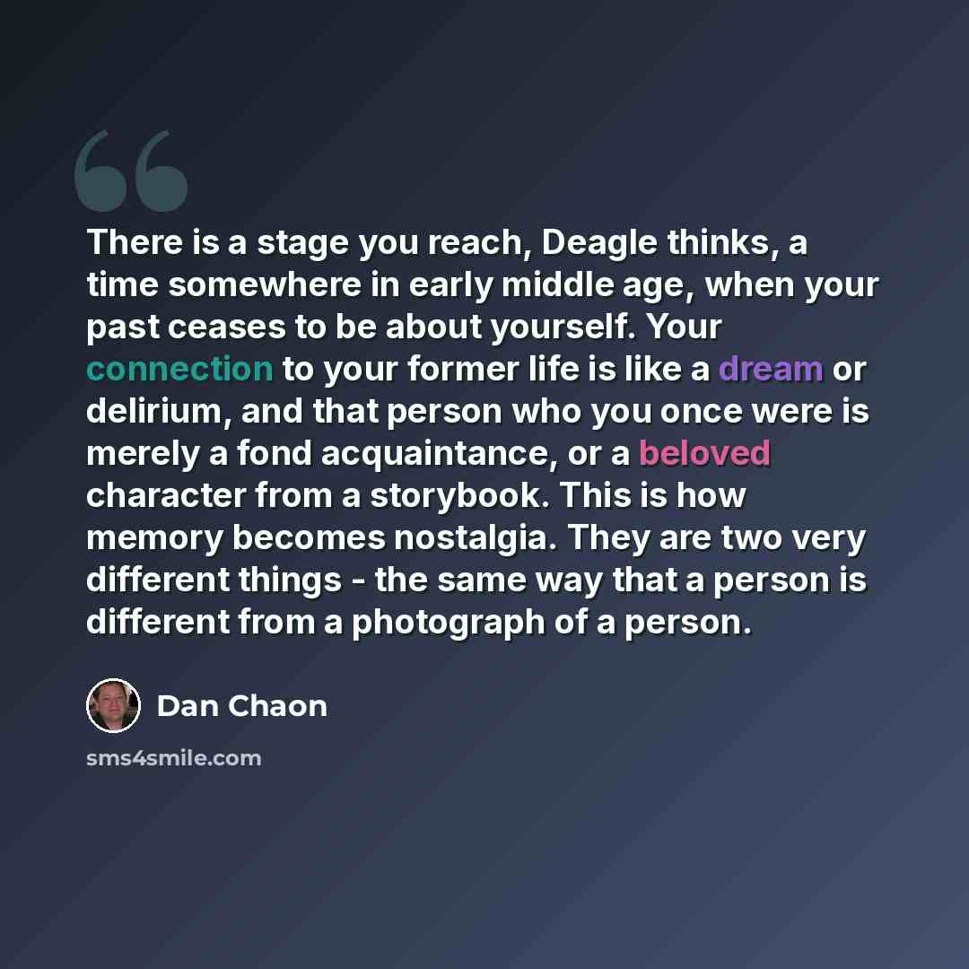 “There is a stage you reach, Deagle thinks, a time somewhere in early middle age, when your past ceases to be about yourself. Your connection to your former life is like a dream or delirium, and that person who you once were is merely a fond acquaintance, or a beloved character from a storybook…” quote by Dan Chaon