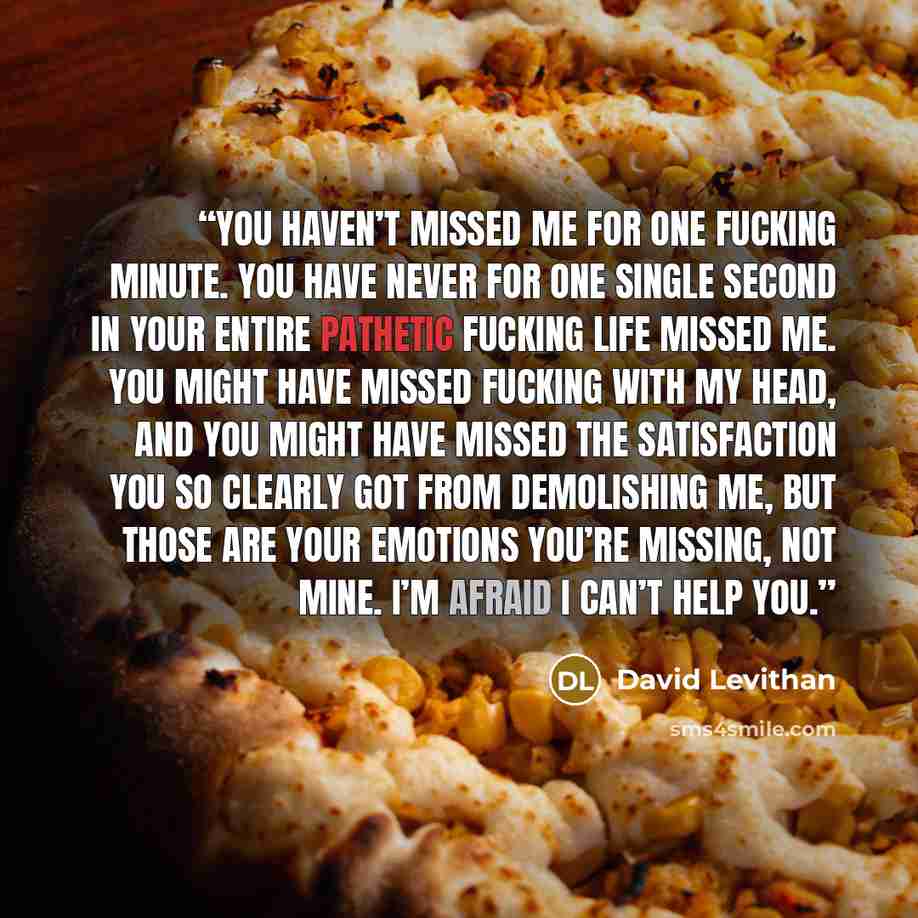 “You haven’t missed me for one fucking minute. You have never for one single second in your entire pathetic fucking life missed me. You might have missed fucking with my head, and you might have missed the satisfaction you so clearly got from demolishing me, but those are your emotions you’re…” quote by David Levithan