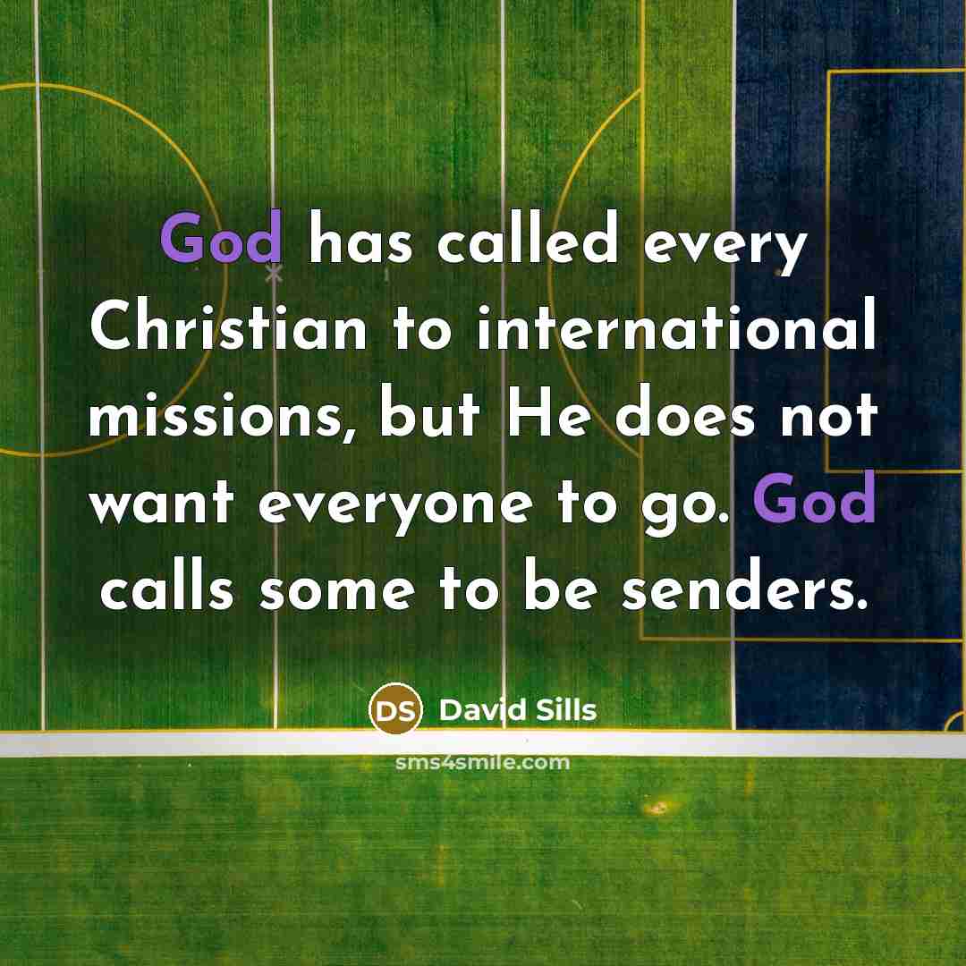 “God has called every Christian to international missions, but He does not want everyone to go. God calls some to be senders.” quote by David Sills