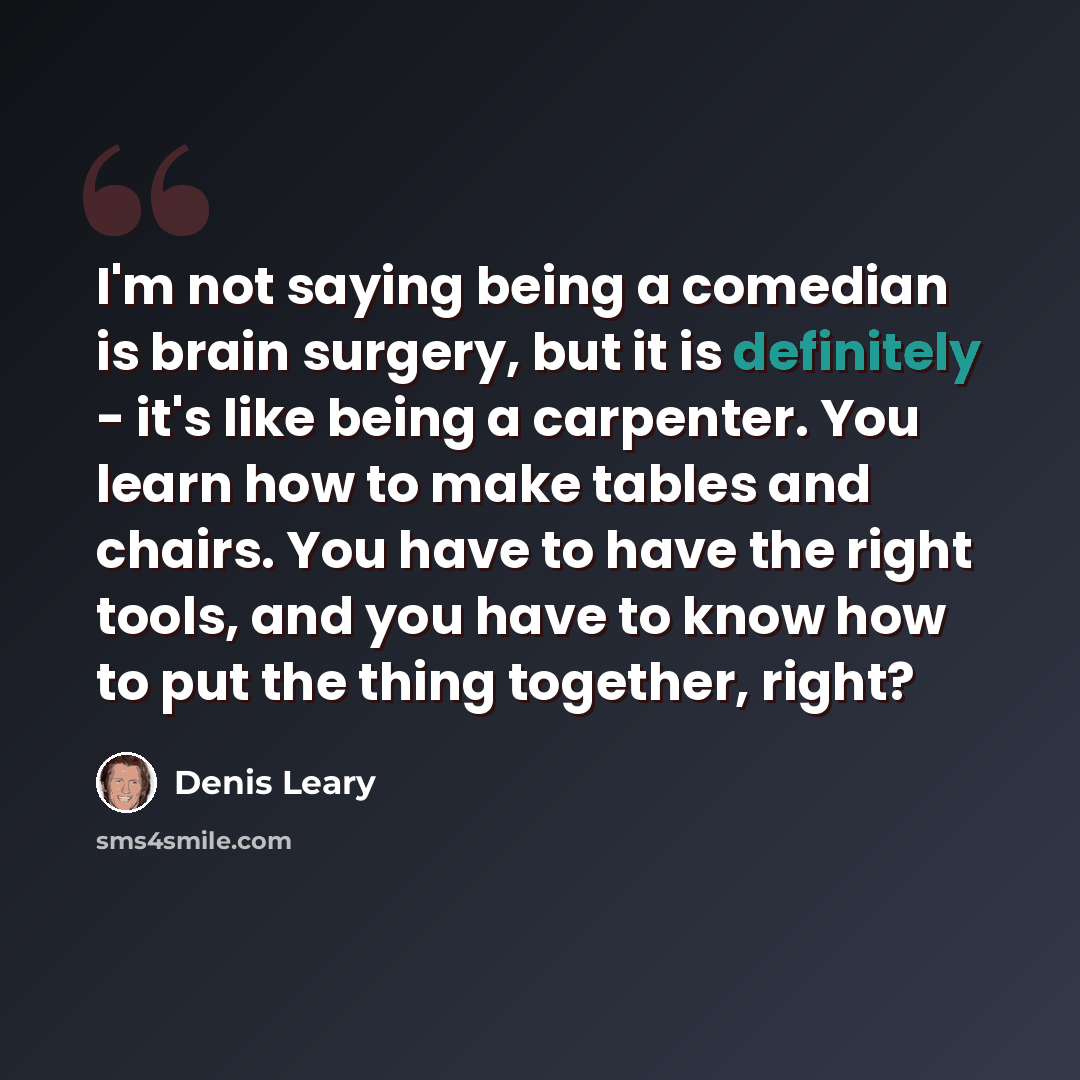“I'm not saying being a comedian is brain surgery, but it is definitely - it's like being a carpenter. You learn how to make tables and chairs. You have to have the right tools, and you have to know how to put the thing together, right?” quote by Denis Leary