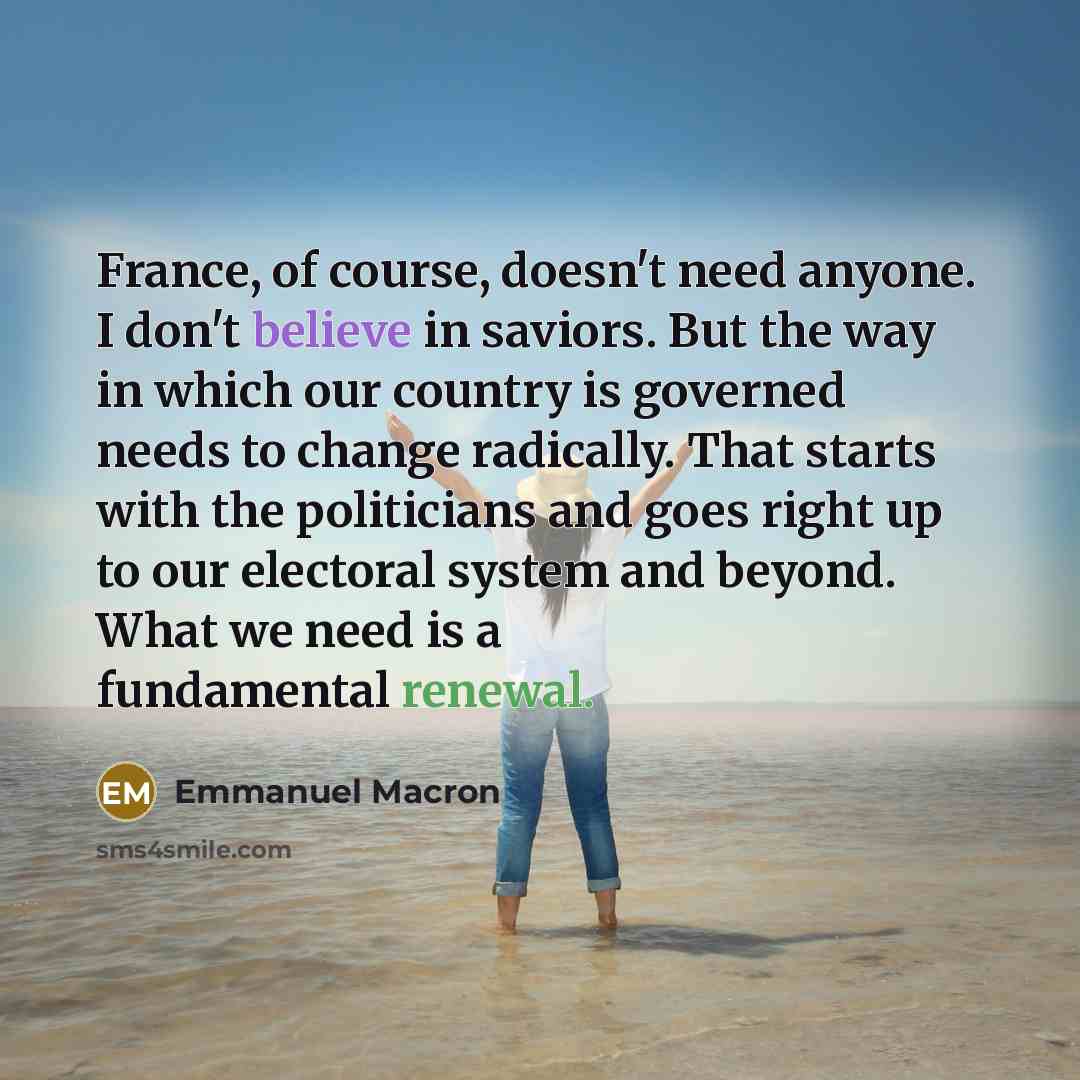 “France, of course, doesn't need anyone. I don't believe in saviors. But the way in which our country is governed needs to change radically. That starts with the politicians and goes right up to our electoral system and beyond. What we need is a fundamental renewal.” quote by Emmanuel Macron